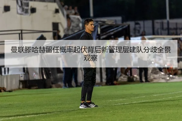 曼联滕哈赫留任概率起伏背后新管理层建队分歧全景观察
