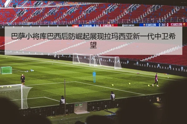 巴萨小将库巴西后防崛起展现拉玛西亚新一代中卫希望