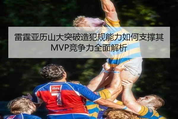 雷霆亚历山大突破造犯规能力如何支撑其MVP竞争力全面解析