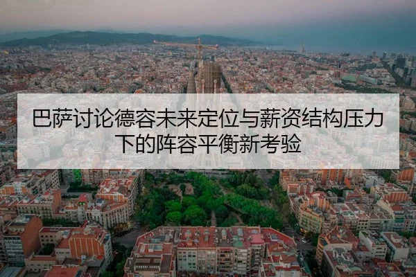 巴萨讨论德容未来定位与薪资结构压力下的阵容平衡新考验