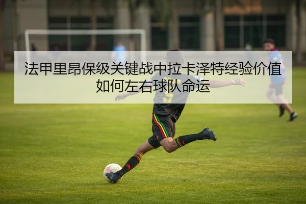 法甲里昂保级关键战中拉卡泽特经验价值如何左右球队命运