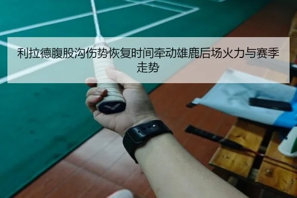 利拉德腹股沟伤势恢复时间牵动雄鹿后场火力与赛季走势