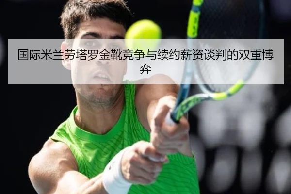 国际米兰劳塔罗金靴竞争与续约薪资谈判的双重博弈