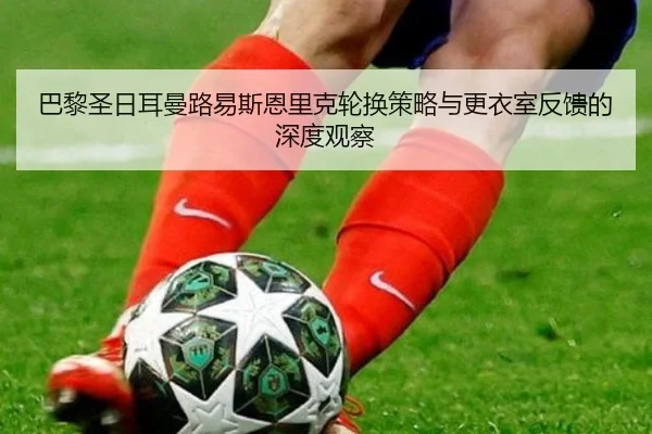 巴黎圣日耳曼路易斯恩里克轮换策略与更衣室反馈的深度观察