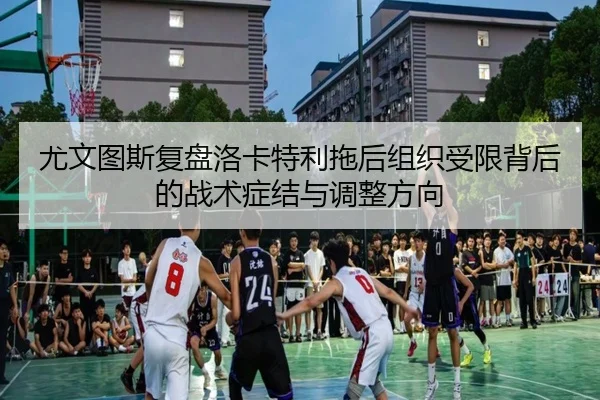 尤文图斯复盘洛卡特利拖后组织受限背后的战术症结与调整方向