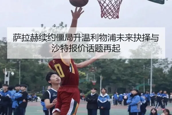 萨拉赫续约僵局升温利物浦未来抉择与沙特报价话题再起