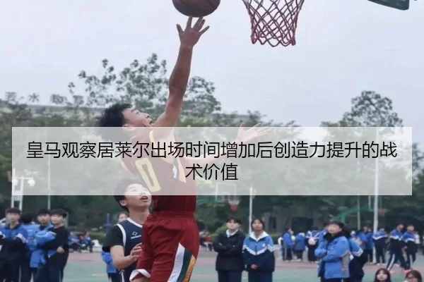 皇马观察居莱尔出场时间增加后创造力提升的战术价值